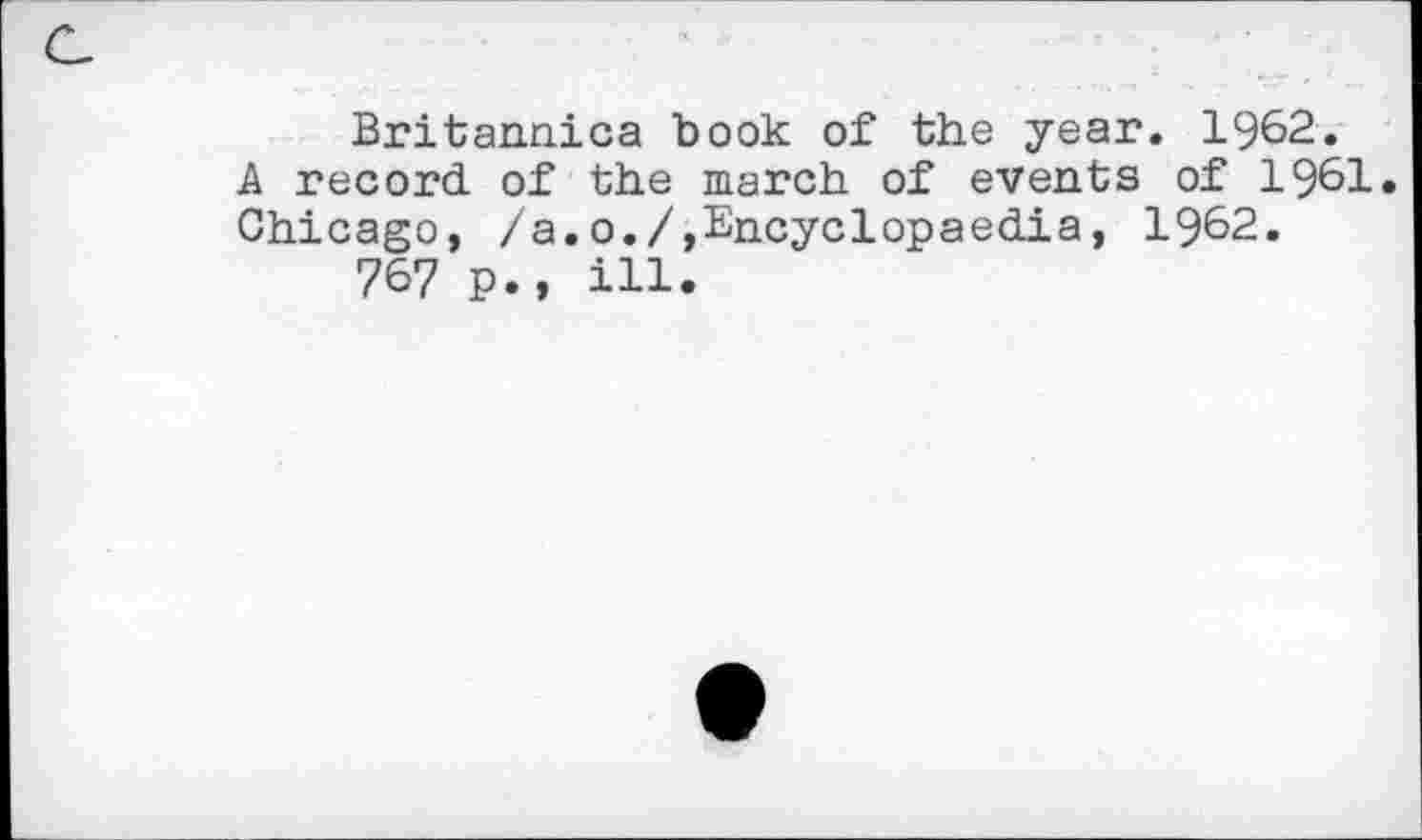 ﻿Britannica book of the year. 1962. A record, of the march of events of 1961. Chicago, /a.0./,Encyclopaedia, 1962.
767 p., ill.